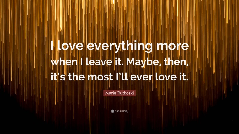 Marie Rutkoski Quote: “I love everything more when I leave it. Maybe, then, it’s the most I’ll ever love it.”