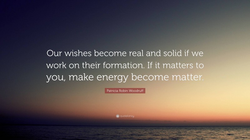 Patricia Robin Woodruff Quote: “Our wishes become real and solid if we work on their formation. If it matters to you, make energy become matter.”