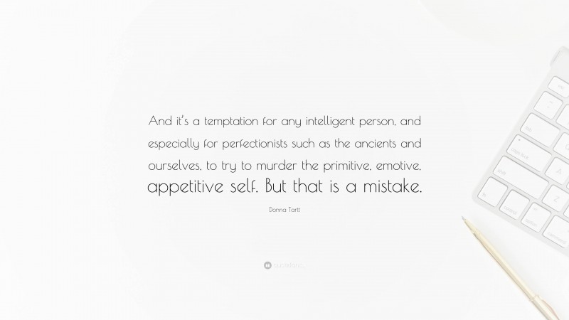 Donna Tartt Quote: “And it’s a temptation for any intelligent person, and especially for perfectionists such as the ancients and ourselves, to try to murder the primitive, emotive, appetitive self. But that is a mistake.”