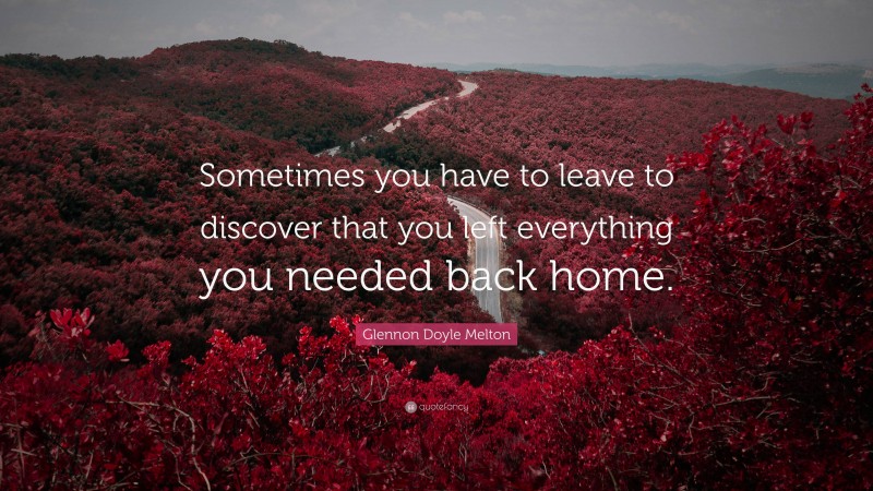 Glennon Doyle Melton Quote: “Sometimes you have to leave to discover that you left everything you needed back home.”