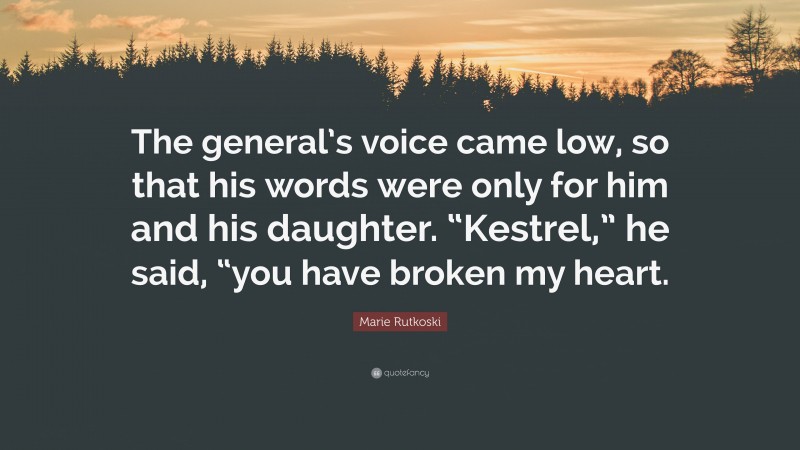 Marie Rutkoski Quote: “The general’s voice came low, so that his words were only for him and his daughter. “Kestrel,” he said, “you have broken my heart.”