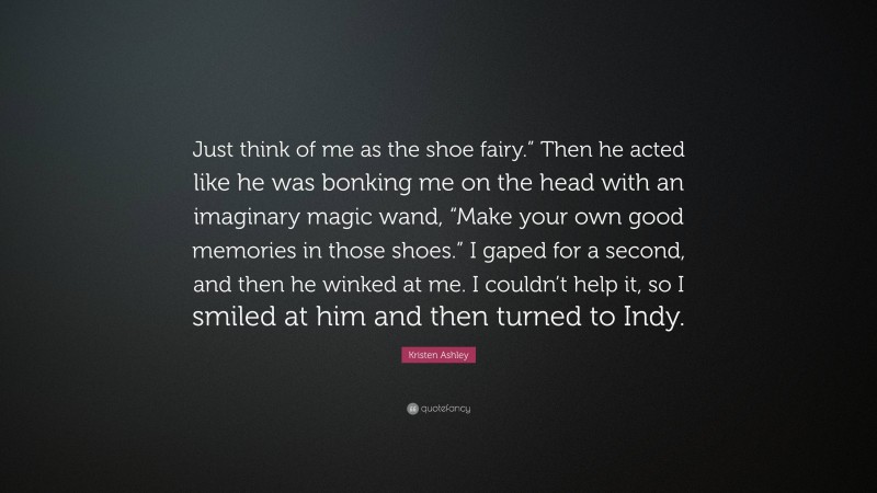 Kristen Ashley Quote: “Just think of me as the shoe fairy.” Then he acted like he was bonking me on the head with an imaginary magic wand, “Make your own good memories in those shoes.” I gaped for a second, and then he winked at me. I couldn’t help it, so I smiled at him and then turned to Indy.”