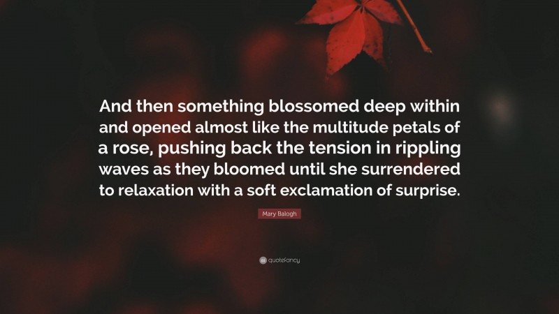 Mary Balogh Quote: “And then something blossomed deep within and opened almost like the multitude petals of a rose, pushing back the tension in rippling waves as they bloomed until she surrendered to relaxation with a soft exclamation of surprise.”