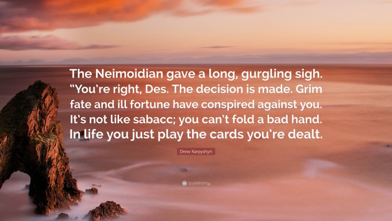 Drew Karpyshyn Quote: “The Neimoidian gave a long, gurgling sigh. “You’re right, Des. The decision is made. Grim fate and ill fortune have conspired against you. It’s not like sabacc; you can’t fold a bad hand. In life you just play the cards you’re dealt.”