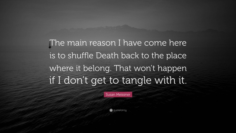 Susan Meissner Quote: “The main reason I have come here is to shuffle Death back to the place where it belong. That won’t happen if I don’t get to tangle with it.”