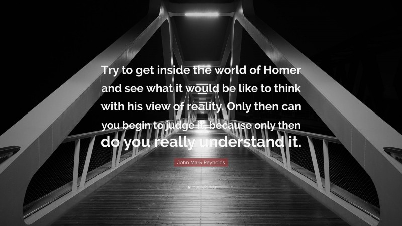 John Mark Reynolds Quote: “Try to get inside the world of Homer and see what it would be like to think with his view of reality. Only then can you begin to judge it, because only then do you really understand it.”