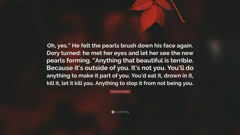 Patricia A. McKillip Quote: “Oh, yes.” He felt the pearls brush down his face again. Dory turned: he met her eyes and let her see the new pearls forming. “Anything that beautiful is terrible. Because it’s outside of you. It’s not you. You’ll do anything to make it part of you. You’d eat it, drown in it, kill it, let it kill you. Anything to stop it from not being you.”