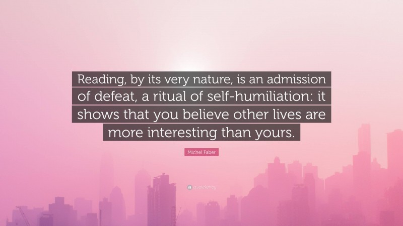 Michel Faber Quote: “Reading, by its very nature, is an admission of defeat, a ritual of self-humiliation: it shows that you believe other lives are more interesting than yours.”