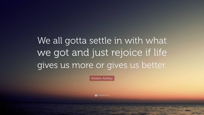 Kristen Ashley Quote: “We all gotta settle in with what we got and just rejoice if life gives us more or gives us better.”