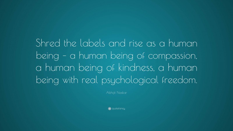 Abhijit Naskar Quote: “Shred the labels and rise as a human being – a human being of compassion, a human being of kindness, a human being with real psychological freedom.”