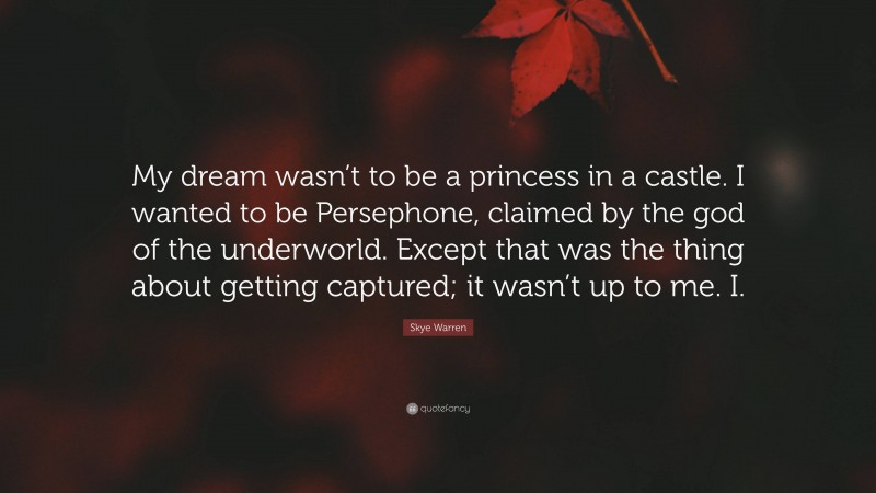 Skye Warren Quote: “My dream wasn’t to be a princess in a castle. I wanted to be Persephone, claimed by the god of the underworld. Except that was the thing about getting captured; it wasn’t up to me. I.”