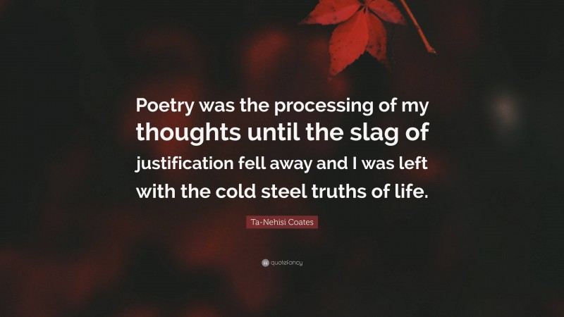 Ta-Nehisi Coates Quote: “Poetry was the processing of my thoughts until the slag of justification fell away and I was left with the cold steel truths of life.”
