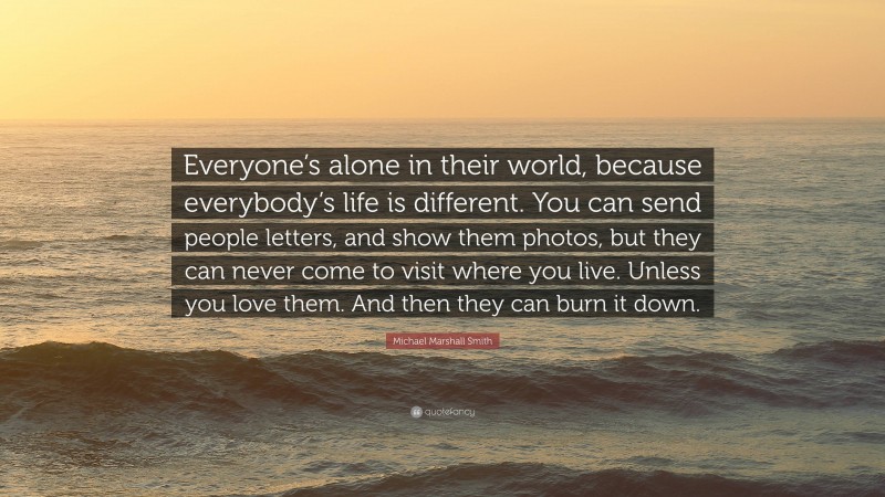 Michael Marshall Smith Quote: “Everyone’s alone in their world, because everybody’s life is different. You can send people letters, and show them photos, but they can never come to visit where you live. Unless you love them. And then they can burn it down.”
