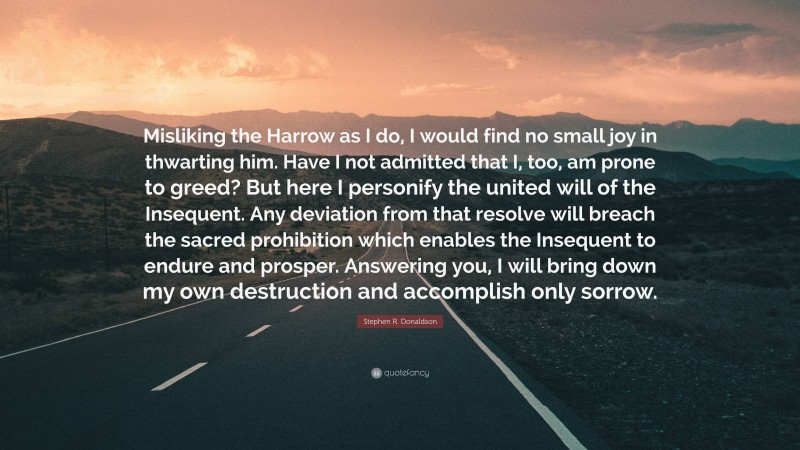 Stephen R. Donaldson Quote: “Misliking the Harrow as I do, I would find no small joy in thwarting him. Have I not admitted that I, too, am prone to greed? But here I personify the united will of the Insequent. Any deviation from that resolve will breach the sacred prohibition which enables the Insequent to endure and prosper. Answering you, I will bring down my own destruction and accomplish only sorrow.”