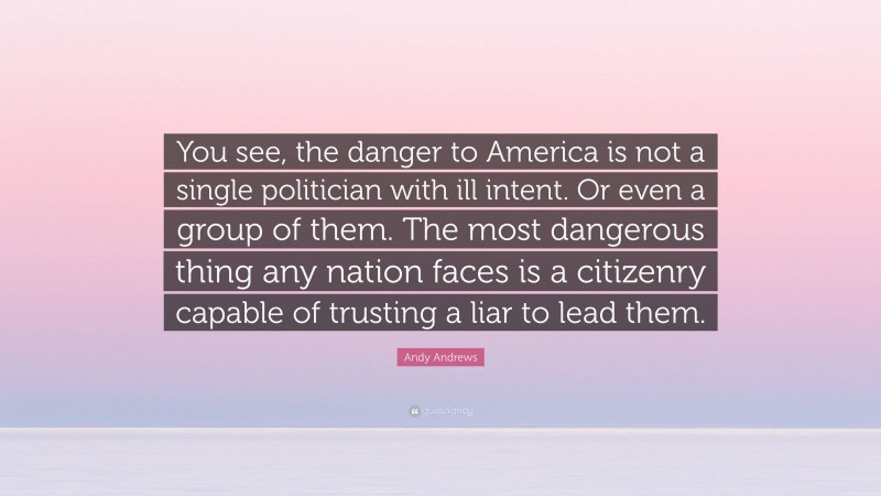Andy Andrews Quote: “You see, the danger to America is not a single politician with ill intent. Or even a group of them. The most dangerous thing any nation faces is a citizenry capable of trusting a liar to lead them.”