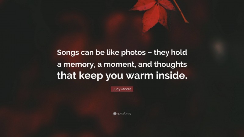 Judy Moore Quote: “Songs can be like photos – they hold a memory, a moment, and thoughts that keep you warm inside.”