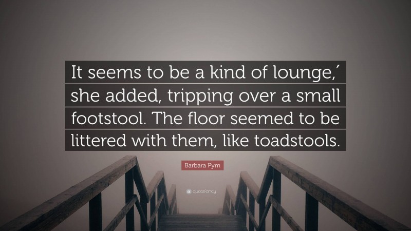 Barbara Pym Quote: “It seems to be a kind of lounge,′ she added, tripping over a small footstool. The floor seemed to be littered with them, like toadstools.”