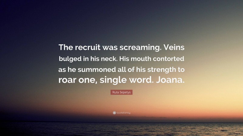 Ruta Sepetys Quote: “The recruit was screaming. Veins bulged in his neck. His mouth contorted as he summoned all of his strength to roar one, single word. Joana.”