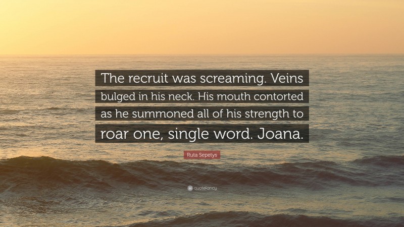 Ruta Sepetys Quote: “The recruit was screaming. Veins bulged in his neck. His mouth contorted as he summoned all of his strength to roar one, single word. Joana.”