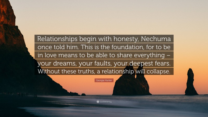 Georgia Hunter Quote: “Relationships begin with honesty, Nechuma once told him. This is the foundation, for to be in love means to be able to share everything – your dreams, your faults, your deepest fears. Without these truths, a relationship will collapse.”