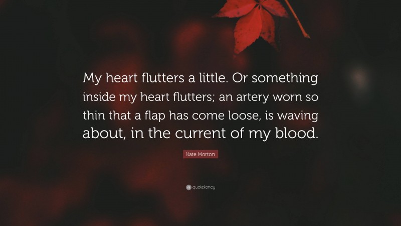 Kate Morton Quote: “My heart flutters a little. Or something inside my heart flutters; an artery worn so thin that a flap has come loose, is waving about, in the current of my blood.”