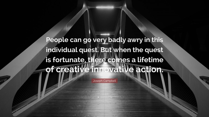 Joseph Campbell Quote: “People can go very badly awry in this individual quest. But when the quest is fortunate, there comes a lifetime of creative innovative action.”
