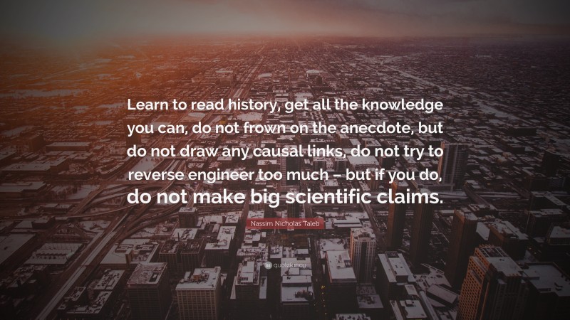 Nassim Nicholas Taleb Quote: “Learn to read history, get all the knowledge you can, do not frown on the anecdote, but do not draw any causal links, do not try to reverse engineer too much – but if you do, do not make big scientific claims.”
