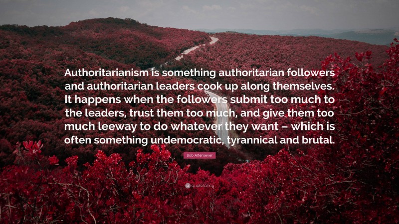 Bob Altemeyer Quote: “Authoritarianism is something authoritarian followers and authoritarian leaders cook up along themselves. It happens when the followers submit too much to the leaders, trust them too much, and give them too much leeway to do whatever they want – which is often something undemocratic, tyrannical and brutal.”