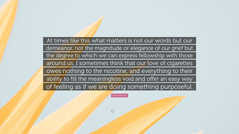Orhan Pamuk Quote: “At times like this what matters is not our words but our demeanor, not the magnitude or elegance of our grief but the degree to which we can express fellowship with those around us. I sometimes think that our love of cigarettes owes nothing to the nicotine, and everything to their ability to fill the meaningless void and offer an easy way of feeling as if we are doing something purposeful.”