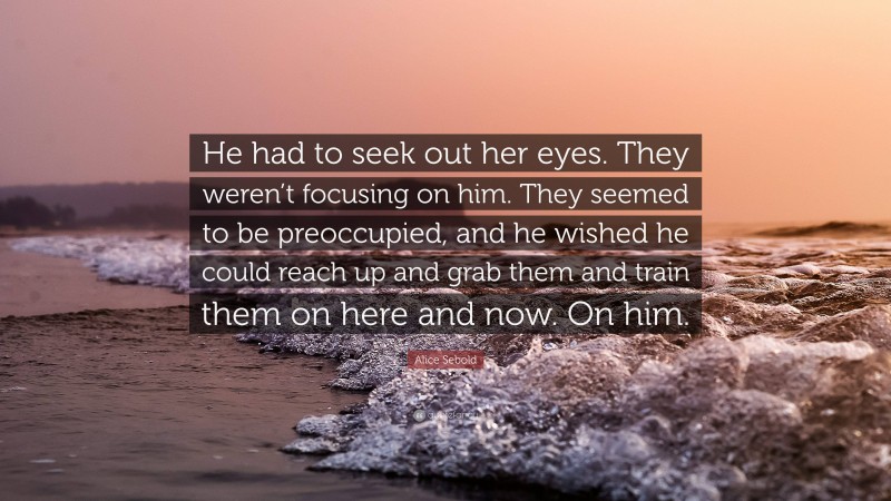 Alice Sebold Quote: “He had to seek out her eyes. They weren’t focusing on him. They seemed to be preoccupied, and he wished he could reach up and grab them and train them on here and now. On him.”
