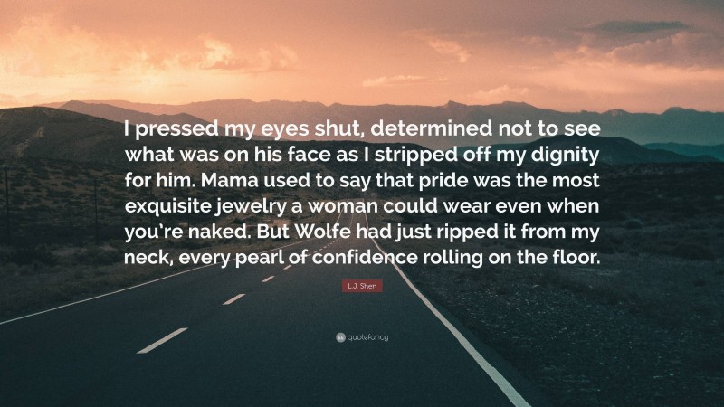 L.J. Shen Quote: “I pressed my eyes shut, determined not to see what was on his face as I stripped off my dignity for him. Mama used to say that pride was the most exquisite jewelry a woman could wear even when you’re naked. But Wolfe had just ripped it from my neck, every pearl of confidence rolling on the floor.”