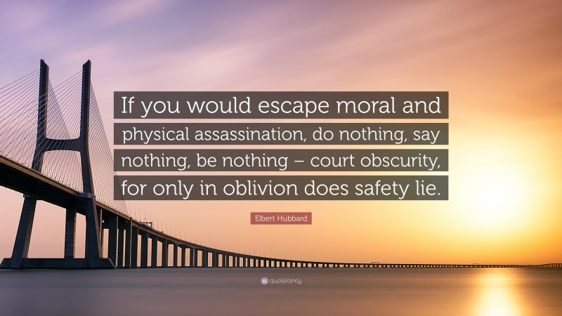 Elbert Hubbard Quote: “If you would escape moral and physical assassination, do nothing, say nothing, be nothing – court obscurity, for only in oblivion does safety lie.”