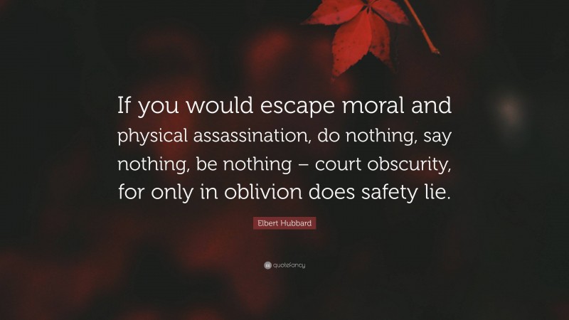 Elbert Hubbard Quote: “If you would escape moral and physical assassination, do nothing, say nothing, be nothing – court obscurity, for only in oblivion does safety lie.”