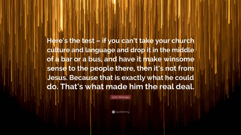 John Eldredge Quote: “Here’s the test – if you can’t take your church culture and language and drop it in the middle of a bar or a bus, and have it make winsome sense to the people there, then it’s not from Jesus. Because that is exactly what he could do. That’s what made him the real deal.”