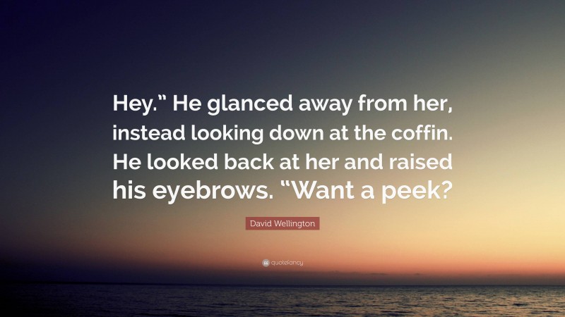 David Wellington Quote: “Hey.” He glanced away from her, instead looking down at the coffin. He looked back at her and raised his eyebrows. “Want a peek?”