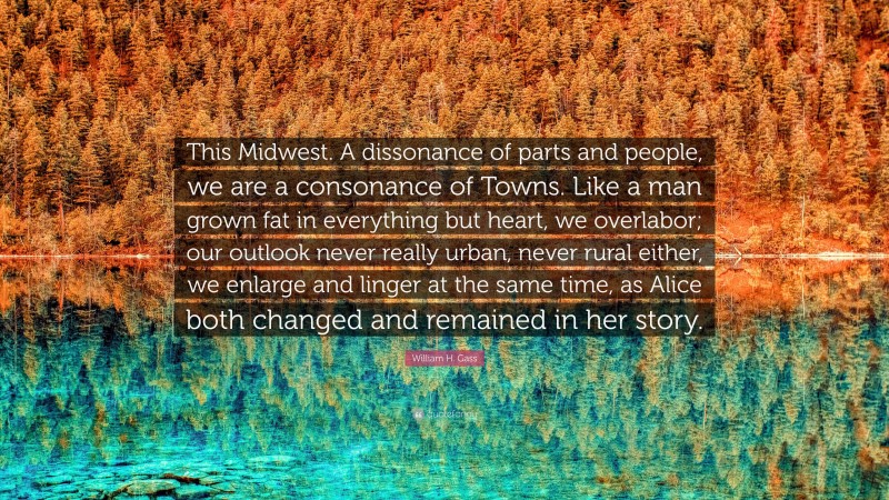William H. Gass Quote: “This Midwest. A dissonance of parts and people, we are a consonance of Towns. Like a man grown fat in everything but heart, we overlabor; our outlook never really urban, never rural either, we enlarge and linger at the same time, as Alice both changed and remained in her story.”