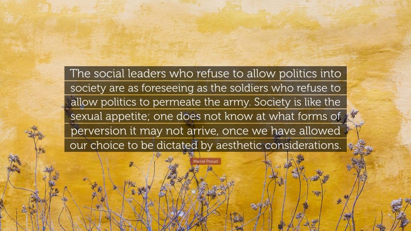 Marcel Proust Quote: “The social leaders who refuse to allow politics into society are as foreseeing as the soldiers who refuse to allow politics to permeate the army. Society is like the sexual appetite; one does not know at what forms of perversion it may not arrive, once we have allowed our choice to be dictated by aesthetic considerations.”