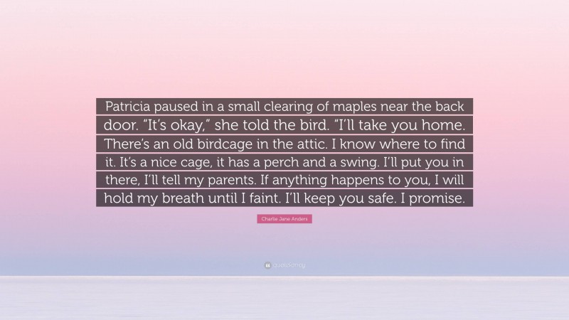 Charlie Jane Anders Quote: “Patricia paused in a small clearing of maples near the back door. “It’s okay,” she told the bird. “I’ll take you home. There’s an old birdcage in the attic. I know where to find it. It’s a nice cage, it has a perch and a swing. I’ll put you in there, I’ll tell my parents. If anything happens to you, I will hold my breath until I faint. I’ll keep you safe. I promise.”