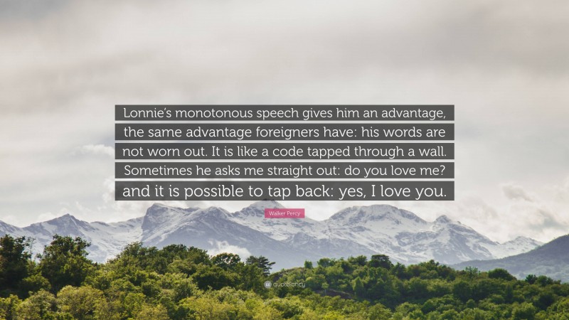 Walker Percy Quote: “Lonnie’s monotonous speech gives him an advantage, the same advantage foreigners have: his words are not worn out. It is like a code tapped through a wall. Sometimes he asks me straight out: do you love me? and it is possible to tap back: yes, I love you.”