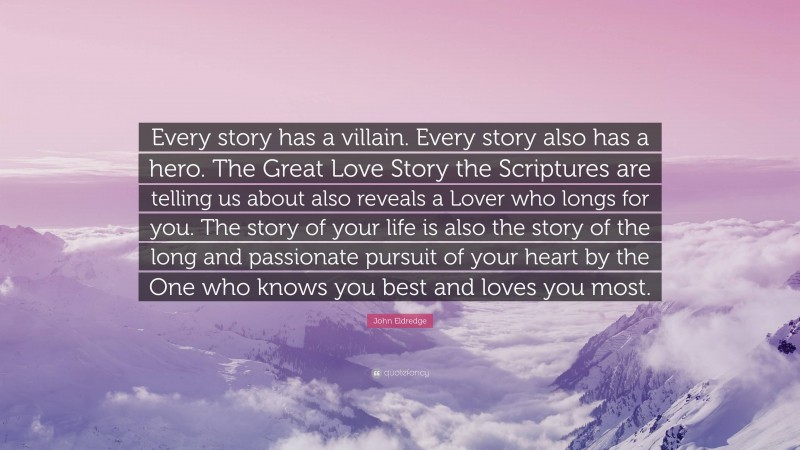 John Eldredge Quote: “Every story has a villain. Every story also has a hero. The Great Love Story the Scriptures are telling us about also reveals a Lover who longs for you. The story of your life is also the story of the long and passionate pursuit of your heart by the One who knows you best and loves you most.”