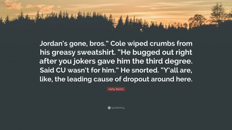 Kathy Reichs Quote: “Jordan’s gone, bros.” Cole wiped crumbs from his greasy sweatshirt. “He bugged out right after you jokers gave him the third degree. Said CU wasn’t for him.” He snorted. “Y’all are, like, the leading cause of dropout around here.”