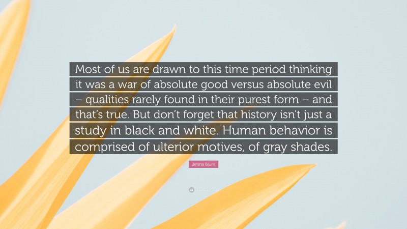 Jenna Blum Quote: “Most of us are drawn to this time period thinking it was a war of absolute good versus absolute evil – qualities rarely found in their purest form – and that’s true. But don’t forget that history isn’t just a study in black and white. Human behavior is comprised of ulterior motives, of gray shades.”