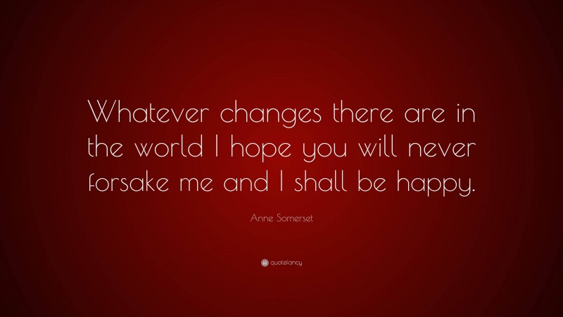 Anne Somerset Quote: “Whatever changes there are in the world I hope you will never forsake me and I shall be happy.”