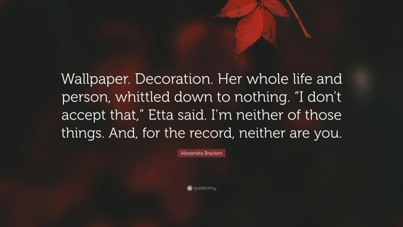 Alexandra Bracken Quote: “Wallpaper. Decoration. Her whole life and person, whittled down to nothing. “I don’t accept that,” Etta said. I’m neither of those things. And, for the record, neither are you.”