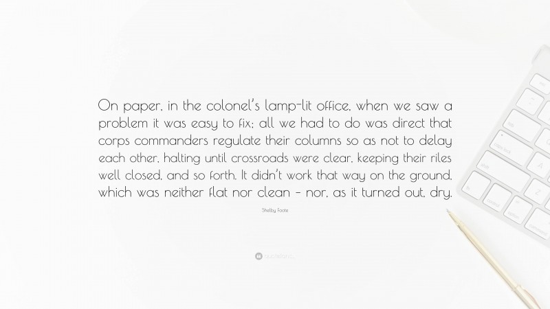 Shelby Foote Quote: “On paper, in the colonel’s lamp-lit office, when we saw a problem it was easy to fix; all we had to do was direct that corps commanders regulate their columns so as not to delay each other, halting until crossroads were clear, keeping their riles well closed, and so forth. It didn’t work that way on the ground, which was neither flat nor clean – nor, as it turned out, dry.”