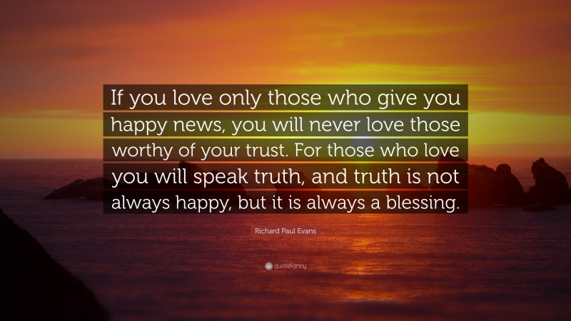 Richard Paul Evans Quote: “If you love only those who give you happy news, you will never love those worthy of your trust. For those who love you will speak truth, and truth is not always happy, but it is always a blessing.”
