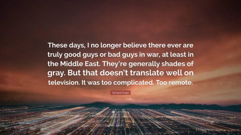 Richard Engel Quote: “These days, I no longer believe there ever are truly good guys or bad guys in war, at least in the Middle East. They’re generally shades of gray. But that doesn’t translate well on television. It was too complicated. Too remote.”