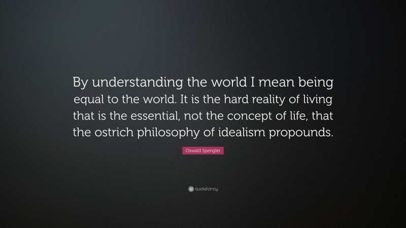 Oswald Spengler Quote: “By understanding the world I mean being equal to the world. It is the hard reality of living that is the essential, not the concept of life, that the ostrich philosophy of idealism propounds.”