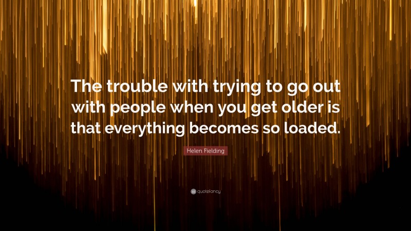 Helen Fielding Quote: “The trouble with trying to go out with people when you get older is that everything becomes so loaded.”