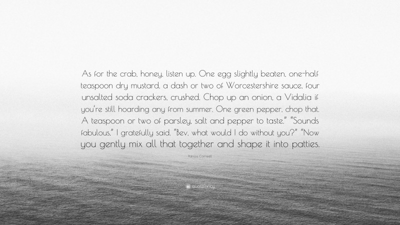 Patricia Cornwell Quote: “As for the crab, honey, listen up. One egg slightly beaten, one-half teaspoon dry mustard, a dash or two of Worcestershire sauce, four unsalted soda crackers, crushed. Chop up an onion, a Vidalia if you’re still hoarding any from summer. One green pepper, chop that. A teaspoon or two of parsley, salt and pepper to taste.” “Sounds fabulous,” I gratefully said. “Bev, what would I do without you?” “Now you gently mix all that together and shape it into patties.”